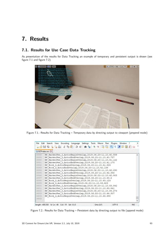 7. Results
7.1. Results for Use Case Data Tracking
As presentation of the results for Data Tracking an example of temporary and persistent output is shown (see
figure 7.1 and figure 7.2).
Figure 7.1.: Results for Data Tracking – Temporary data by directing output to viewport (prepend mode)
Figure 7.2.: Results for Data Tracking – Persistent data by directing output to file (append mode)
3D Content for Dream-Like VR, Version 2.2, July 10, 2019 93
 