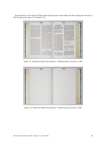 As presentation of the results for Object Book (bizarre) print screens before and after playing the animation in
UE4 are shown (see figure 7.5 and figure 7.6).
Figure 7.5.: Results for Object Book (bizarre) – Rendering before animation in UE4
Figure 7.6.: Results for Object Book (bizarre) – Rendering after animation in UE4
3D Content for Dream-Like VR, Version 2.2, July 10, 2019 95
 