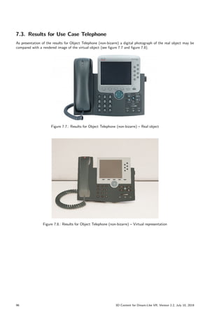 7.3. Results for Use Case Telephone
As presentation of the results for Object Telephone (non-bizarre) a digital photograph of the real object may be
compared with a rendered image of the virtual object (see figure 7.7 and figure 7.8).
Figure 7.7.: Results for Object Telephone (non-bizarre) – Real object
Figure 7.8.: Results for Object Telephone (non-bizarre) – Virtual representation
96 3D Content for Dream-Like VR, Version 2.2, July 10, 2019
 