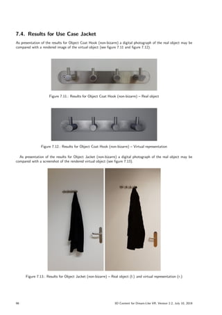 7.4. Results for Use Case Jacket
As presentation of the results for Object Coat Hook (non-bizarre) a digital photograph of the real object may be
compared with a rendered image of the virtual object (see figure 7.11 and figure 7.12).
Figure 7.11.: Results for Object Coat Hook (non-bizarre) – Real object
Figure 7.12.: Results for Object Coat Hook (non-bizarre) – Virtual representation
As presentation of the results for Object Jacket (non-bizarre) a digital photograph of the real object may be
compared with a screenshot of the rendered virtual object (see figure 7.13).
Figure 7.13.: Results for Object Jacket (non-bizarre) – Real object (l.) and virtual representation (r.)
98 3D Content for Dream-Like VR, Version 2.2, July 10, 2019
 