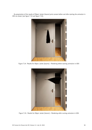 As presentation of the results of Object Jacket (bizarre) print screens before and after starting the animation in
UE4 are shown (see figure 7.14 and figure 7.15).
Figure 7.14.: Results for Object Jacket (bizarre) – Rendering before starting animation in UE4
Figure 7.15.: Results for Object Jacket (bizarre) – Rendering while running animation in UE4
3D Content for Dream-Like VR, Version 2.2, July 10, 2019 99
 