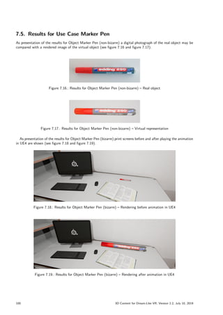 7.5. Results for Use Case Marker Pen
As presentation of the results for Object Marker Pen (non-bizarre) a digital photograph of the real object may be
compared with a rendered image of the virtual object (see figure 7.16 and figure 7.17).
Figure 7.16.: Results for Object Marker Pen (non-bizarre) – Real object
Figure 7.17.: Results for Object Marker Pen (non-bizarre) – Virtual representation
As presentation of the results for Object Marker Pen (bizarre) print screens before and after playing the animation
in UE4 are shown (see figure 7.18 and figure 7.19).
Figure 7.18.: Results for Object Marker Pen (bizarre) – Rendering before animation in UE4
Figure 7.19.: Results for Object Marker Pen (bizarre) – Rendering after animation in UE4
100 3D Content for Dream-Like VR, Version 2.2, July 10, 2019
 