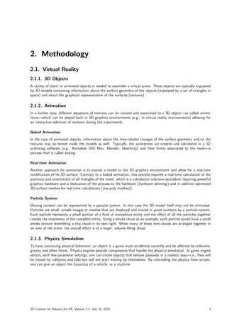 2. Methodology
2.1. Virtual Reality
2.1.1. 3D Objects
A variety of static or animated objects is needed to assemble a virtual scene. These objects are typically expressed
by 3D-models containing information about the surface geometry of the objects (expressed by a set of triangles in
space) and about the graphical representation of the surfaces (textures).
2.1.2. Animation
In a further step, different sequences of motions can be created and associated to a 3D object—so called anima-
tions—which can be played back in 3D graphics environments (e.g., in virtual reality environments) allowing for
an interactive selection of motions during the experiments.
Baked Animation
In the case of animated objects, information about the time-related changes of the surface geometry and/or the
textures may be stored inside the models as well. Typically, the animations are created and calculated in a 3D
authoring software (e.g., Autodesk 3DS Max, Blender, SketchUp) and then firmly associated to the mesh—a
process that is called baking.
Real-time Animation
Another approach for animation is to expose a model to the 3D graphics environment and allow for a real-time
modification of its 3D-surface. Contrary to a baked animation, this process requires a real-time calculation of the
positions and orientations of all triangles of the mesh, which is a calculation intensive procedure requiring powerful
graphics hardware and a dedication of the process to the hardware (hardware skinning) and in addition optimized
3D-surface meshes for real-time calculations (low-poly meshes)).
Particle System
Moving content can be represented by a particle system. In this case the 3D model itself may not be animated.
Particles are small, simple images or meshes that are displayed and moved in great numbers by a particle system.
Each particle represents a small portion of a fluid or amorphous entity and the effect of all the particles together
creates the impression of the complete entity. Using a smoke cloud as an example, each particle would have a small
smoke texture resembling a tiny cloud in its own right. When many of these mini-clouds are arranged together in
an area of the scene, the overall effect is of a larger, volume-filling cloud.
2.1.3. Physics Simulation
To have convincing physical behaviour, an object in a game must accelerate correctly and be affected by collisions,
gravity and other forces. Physics engines provide components that handle the physical simulation. In game engine
editors, with few parameter settings, one can create objects that behave passively in a realistic way—i.e., they will
be moved by collisions and falls but will not start moving by themselves. By controlling the physics from scripts,
one can give an object the dynamics of a vehicle, or a machine.
3D Content for Dream-Like VR, Version 2.2, July 10, 2019 3
 