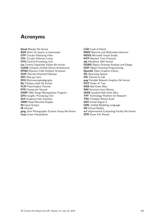 Acronyms
blend Blender file format
BZR Short for bizarre or bizarreness
CPF Circular Polarizing Filter
CPL Circular Polarizer/Linear
CPU Central Processing Unit
csv Comma Separated Values file format
CUDA Compute Unified Device Architecture
DFAO Distance Field Ambient Occlusion
DOP Discrete Oriented Polytope
DPI Dots per Inch
EEG Electroencephalography
fbx Filmbox mesh file format
FLIP Fluid Implicit Particle
FPS Frames per Second
GIMP GNU Image Manipulation Program
GPU Graphic Processing Unit
GUI Graphical User Interface
HMD Head Mounted Display
IO Input/Output
IR Infrared
jpeg Joint Photographic Experts Group file format
Lerp Linear Interpolation
LOD Level of Detail
MMZ Material und Multimedia-Zentrum
MSVS Microsoft Visual Studio
NTP Network Time Protocol
obj Wavefront OBJ format
OOAD Object Oriented Analysis and Design
OOP Object Oriented Programming
OpenGL Open Graphics Library
OS Operating System
PIC Particle In Cell
png Portable Network Graphics file format
POT Power of Two
RGB Red Green Blue
SfM Structure from Motion
sRGB standard Red Green Blue
TPF Technology Platform for Research
TRS Translate Rotate Scale
UE4 Unreal Engine 4
UML Unified Modeling Language
VR Virtual Reality
xcf eXperimental Computing Facility file format
ZPR Zoom Pan Rotate
3D Content for Dream-Like VR, Version 2.2, July 10, 2019 105
 