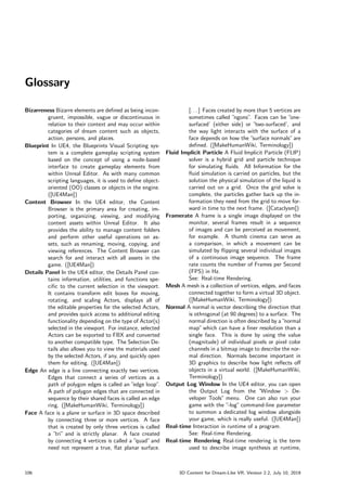 Glossary
Bizarreness Bizarre elements are defined as being incon-
gruent, impossible, vague or discontinuous in
relation to their context and may occur within
categories of dream content such as objects,
action, persons, and places.
Blueprint In UE4, the Blueprints Visual Scripting sys-
tem is a complete gameplay scripting system
based on the concept of using a node-based
interface to create gameplay elements from
within Unreal Editor. As with many common
scripting languages, it is used to define object-
oriented (OO) classes or objects in the engine.
([UE4Man])
Content Browser In the UE4 editor, the Content
Browser is the primary area for creating, im-
porting, organizing, viewing, and modifying
content assets within Unreal Editor. It also
provides the ability to manage content folders
and perform other useful operations on as-
sets, such as renaming, moving, copying, and
viewing references. The Content Browser can
search for and interact with all assets in the
game. ([UE4Man])
Details Panel In the UE4 editor, the Details Panel con-
tains information, utilities, and functions spe-
cific to the current selection in the viewport.
It contains transform edit boxes for moving,
rotating, and scaling Actors, displays all of
the editable properties for the selected Actors,
and provides quick access to additional editing
functionality depending on the type of Actor(s)
selected in the viewport. For instance, selected
Actors can be exported to FBX and converted
to another compatible type. The Selection De-
tails also allows you to view the materials used
by the selected Actors, if any, and quickly open
them for editing. ([UE4Man])
Edge An edge is a line connecting exactly two vertices.
Edges that connect a series of vertices as a
path of polygon edges is called an ”
edge loop”
.
A path of polygon edges that are connected in
sequence by their shared faces is called an edge
ring. ([MakeHumanWiki, Terminology])
Face A face is a plane or surface in 3D space described
by connecting three or more vertices. A face
that is created by only three vertices is called
a ”tri” and is strictly planar. A face created
by connecting 4 vertices is called a ”
quad”and
need not represent a true, flat planar surface.
[. . . ] Faces created by more than 5 vertices are
sometimes called ”
ngons”
. Faces can be ”
one-
surfaced’ (either side) or ”
two-surfaced’, and
the way light interacts with the surface of a
face depends on how the ”
surface normals”are
defined. ([MakeHumanWiki, Terminology])
Fluid Implicit Particle A Fluid Implicit Particle (FLIP)
solver is a hybrid grid and particle technique
for simulating fluids. All Information for the
fluid simulation is carried on particles, but the
solution the physical simulation of the liquid is
carried out on a grid. Once the grid solve is
complete, the particles gather back up the in-
formation they need from the grid to move for-
ward in time to the next frame. ([Cataclysm])
Framerate A frame is a single image displayed on the
monitor, several frames result in a sequence
of images and can be perceived as movement,
for example. A thumb cinema can serve as
a comparison, in which a movement can be
simulated by flipping several individual images
of a continuous image sequence. The frame
rate counts the number of Frames per Second
(FPS) in Hz.
See: Real-time Rendering.
Mesh A mesh is a collection of vertices, edges, and faces
connected together to form a virtual 3D object.
([MakeHumanWiki, Terminology])
Normal A normal is vector describing the direction that
is othrogonal (at 90 degrees) to a surface. The
normal direction is often described by a ”
normal
map”which can have a finer resolution than a
single face. This is done by using the value
(magnitude) of individual pixels or pixel color
channels in a bitmap image to describe the nor-
mal direction. Normals become important in
3D graphics to describe how light reflects off
objects in a virtual world. ([MakeHumanWiki,
Terminology])
Output Log Window In the UE4 editor, you can open
the Output Log from the ”
Window  De-
veloper Tools” menu. One can also run your
game with the ”
-log” command-line parameter
to summon a dedicated log window alongside
your game, which is really useful. ([UE4Man])
Real-time Interaction in runtime of a program.
See: Real-time Rendering.
Real-time Rendering Real-time rendering is the term
used to describe image synthesis at runtime,
106 3D Content for Dream-Like VR, Version 2.2, July 10, 2019
 