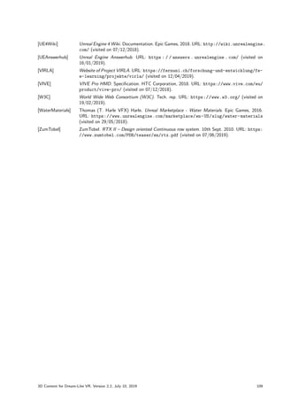[UE4Wiki] Unreal Engine 4 Wiki. Documentation. Epic Games, 2018. URL: http://wiki.unrealengine.
com/ (visited on 07/12/2018).
[UEAnswerhub] Unreal Engine Answerhub. URL: https : / / answers . unrealengine . com/ (visited on
16/01/2019).
[VIRLA] Website of Project VIRLA. URL: https://fernuni.ch/forschung-und-entwicklung/fe-
e-learning/projekte/virla/ (visited on 12/04/2019).
[VIVE] VIVE Pro HMD. Specification. HTC Corporation, 2018. URL: https://www.vive.com/eu/
product/vive-pro/ (visited on 07/12/2018).
[W3C] World Wide Web Consortium (W3C). Tech. rep. URL: https://www.w3.org/ (visited on
19/02/2019).
[WaterMaterials] Thomas (T. Harle VFX) Harle. Unreal Marketplace - Water Materials. Epic Games, 2016.
URL: https://www.unrealengine.com/marketplace/en-US/slug/water-materials
(visited on 29/05/2018).
[ZumTobel] ZumTobel. RTX II – Design oriented Continuous row system. 10th Sept. 2010. URL: https:
//www.zumtobel.com/PDB/teaser/en/rtx.pdf (visited on 07/06/2019).
3D Content for Dream-Like VR, Version 2.2, July 10, 2019 109
 