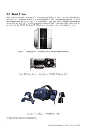 2.2. Target System
In the laboratory, a Lambda Labs workstation1
running Microsoft Windows 10 acts as a real-time rendering station
(see figure 2.1). The rendering is driven by an nVidia GeForce GTX 1080 Ti graphics card (see figure 2.2). For a
detailed specification refer to [GTX1080Ti]. As target system, a HTC VIVE Pro is in use which was released on
January 2018 (see figure 2.3). The HMD comes with a resolution of 2880 x 1600 pixels or 1440 x 1600 pixels per
eye respectively (cp. [VIVE]). Two SteamVR 2.0 Lighthouse base stations and a wireless adapter are in use.
Figure 2.1.: Target System – Lambda Labs Workstation for real-time rendering
Figure 2.2.: Target System – nVidia GeForce GTX 1080 Ti Graphics Card
Figure 2.3.: Target System – HTC VIVE Pro HMD
1Lambda Labs, Inc., URL: https://lambdalabs.com/
4 3D Content for Dream-Like VR, Version 2.2, July 10, 2019
 