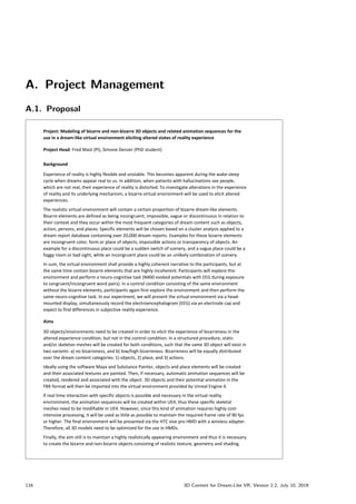 A. Project Management
A.1. Proposal
University of Bern, Institute of Psychology - Cognitive Psychology, Perception,  Methods 06.11.2018
Project: Modeling of bizarre and non-bizarre 3D objects and related animation sequences for the
use in a dream-like virtual environment eliciting altered states of reality experience
Project Head: Fred Mast (PI), Simone Denzer (PhD student)
Background
Experience of reality is highly flexible and unstable. This becomes apparent during the wake-sleep
cycle when dreams appear real to us. In addition, when patients with hallucinations see people,
which are not real, their experience of reality is distorted. To investigate alterations in the experience
of reality and its underlying mechanism, a bizarre virtual environment will be used to elicit altered
experiences.
The realistic virtual environment will contain a certain proportion of bizarre dream-like elements.
Bizarre elements are defined as being incongruent, impossible, vague or discontinuous in relation to
their context and they occur within the most frequent categories of dream content such as objects,
action, persons, and places. Specific elements will be chosen based on a cluster analysis applied to a
dream report database containing over 20,000 dream reports. Examples for these bizarre elements
are incongruent color, form or place of objects, impossible actions or transparency of objects. An
example for a discontinuous place could be a sudden switch of scenery, and a vague place could be a
foggy room or bad sight, while an incongruent place could be an unlikely combination of scenery.
In sum, the virtual environment shall provide a highly coherent narrative to the participants, but at
the same time contain bizarre elements that are highly incoherent. Participants will explore this
environment and perform a neuro-cognitive task (N400 evoked potentials with EEG during exposure
to congruent/incongruent word pairs). In a control condition consisting of the same environment
without the bizarre elements, participants again first explore the environment and then perform the
same neuro-cognitive task. In our experiment, we will present the virtual environment via a head-
mounted display, simultaneously record the electroencephalogram (EEG) via an electrode cap and
expect to find differences in subjective reality experience.
Aims
3D objects/environments need to be created in order to elicit the experience of bizarreness in the
altered experience condition, but not in the control condition. In a structured procedure, static
and/or skeleton meshes will be created for both conditions, such that the same 3D object will exist in
two variants: a) no bizarreness, and b) low/high bizarreness. Bizarreness will be equally distributed
over the dream content categories: 1) objects, 2) place, and 3) actions.
Ideally using the software Maya and Substance Painter, objects and place elements will be created
and their associated textures are painted. Then, if necessary, automatic animation sequences will be
created, rendered and associated with the object. 3D objects and their potential animation in the
FBX format will then be imported into the virtual environment provided by Unreal Engine 4.
If real time interaction with specific objects is possible and necessary in the virtual reality
environment, the animation sequences will be created within UE4, thus these specific skeletal
meshes need to be modifiable in UE4. However, since this kind of animation requires highly cost-
intensive processing, it will be used as little as possible to maintain the required frame rate of 90 fps
or higher. The final environment will be presented via the HTC vive pro HMD with a wireless adapter.
Therefore, all 3D models need to be optimized for the use in HMDs.
Finally, the aim still is to maintain a highly realistically appearing environment and thus it is necessary
to create the bizarre and non-bizarre objects consisting of realistic texture, geometry and shading.
116 3D Content for Dream-Like VR, Version 2.2, July 10, 2019
 