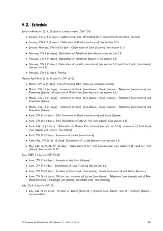 A.2. Schedule
January/February 2019, 29 days in calendar week (CW) 2–9:
ˆ January, CW 2/3 (7 days): System setup, kick-off meeting BZR, requirements workshop, concept
ˆ January, CW 4/5 (5 days): Elaboration of Book (non-bizarre) (see section 5.2)
ˆ January/February, CW 5/6 (5 days): Elaboration of Book (bizarre) (see section 5.3)
ˆ February, CW 7 (4 days): Elaboration of Telephone (non-bizarre) (see section 5.4)
ˆ February, CW 8 (4 days): Elaboration of Telephone (bizarre) (see section 5.5)
ˆ February, CW 9 (3 days): Elaboration of Jacket (non-bizarre) (see section 5.7) and Coat Hook (non-bizarre)
(see section 5.6)
ˆ February, CW 9 (1 day): Testing
March/April/May 2019, 45 days in CW 11–22:
ˆ March, CW 10 (1 day): Kick-off meeting BZR follow-up, schedule, concept
ˆ March, CW 11 (4 days): Increment of Book (non-bizarre), Book (bizarre), Telephone (non-bizarre) and
Telephone (bizarre); elaboration of Marker Pen (non-bizarre) (see section 5.9)
ˆ March, CW 12 (4 days): Increment of Book (non-bizarre), Book (bizarre), Telephone (non-bizarre) and
Telephone (bizarre)
ˆ March, CW 13 (4 days): Increment of Book (non-bizarre), Book (bizarre), Telephone (non-bizarre) and
Telephone (bizarre)
ˆ April, CW 14 (4 days): SfM; increment of Book (non-bizarre) and Book (bizarre)
ˆ April, CW 15 (4 days): SfM; elaboration of Marker Pen (non-bizarre) (see section 5.9)
ˆ April, CW 16 (3 days): Elaboration of Marker Pen (bizarre) (see section 5.10), increment of Coat Hook
(non-bizarre) and Jacket (non-bizarre)
ˆ April, CW 17 (2 days): Increment of Jacket (non-bizarre)
ˆ April/May, CW 18/19 (6 days): Elaboration of Jacket (bizarre) (see section 5.8)
ˆ May, CW 19/20/21/22 (15 days): Elaboration of Art Print (non-bizarre) (see section 5.11) and Art Print
(bizarre) (see section 5.12)
June 2019, 15 days in CW 23–26:
ˆ June, CW 23 (4 days): Iteration of Art Print (bizarre)
ˆ June, CW 24 (4 day): Elaboration of Data Tracking (see section 5.1)
ˆ June, CW 25 (4 days): Iteration of Coat Hook (non-bizarre), Jacket (non-bizarre) and Jacket (bizarre)
ˆ June, CW 26 (4 days): VRLab tour, iteration of Jacket (non-bizarre), Telephone (non-bizarre) and of Tele-
phone (bizarre), UE4-plugin and module, documentation, final meeting
July 2019, 5 days in CW 27:
ˆ July, CW 27 (5 days): Iteration of Jacket (bizarre), Telephone (non-bizarre) and of Telephone (bizarre),
documentation
3D Content for Dream-Like VR, Version 2.2, July 10, 2019 117
 