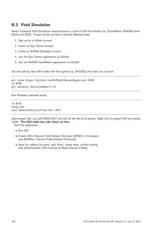 B.3. Fluid Simulation
Nvidia Cataclysm Fluid Simulation must be found in a fork of UE4 from Nvidia (cp. [GameWorks, NVIDIA Game-
Works and UE4]). To gain access one has to proceed following steps:
1. Sign up for a GitHub account
2. Create an Epic Games account
3. Create an NVIDIA Developer account
4. Join the Epic Games organization on GitHub
5. Join the NVIDIA GameWorks organization on GitHub
Get the code by clone UE4 nvidia fork from github (cp. [NvUE4]) and check out a branch:
git clone https://github.com/NvPhysX/UnrealEngine.git NvUE
cd NvUE
git checkout CataclysmDemo-4.19
Run Windows command promt:
cd NvUE
setup.bat
call GenerateProjectFiles.bat -2017
Open project UE4.sln with MSVS 2017 and wait for the files to be parsed. Right click on project UE4 and choose
’build’. The UE4 build may take about an hour.
Start the application:
ˆ Run UE4
ˆ Enable UE4’s Distance Field Ambient Occlusion (DFAO) in the project
(see [UE4Man, Distance Field Ambient Occlusion])
ˆ Asset for collision (art print, wall, floor): closed mesh, uniform scaling
(see [UEAnswerhub, GPU Particles  Mesh Distance Fields])
126 3D Content for Dream-Like VR, Version 2.2, July 10, 2019
 