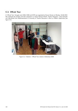 C.3. VRLab Tour
A ’VRLab Tour’ through room D268, D269 and D270 was organised by Simone Denzer on Monday, 24/06/2019.
She explained the facilities and their equipment to visitors Richard Vetterli, Andrea Pfamatter, Lukas Schnyder
and Jörg Berkel from Medienwerkstatt at University of Teacher Education in Bern or PHBern respectively (see
figure C.2).
Figure C.2.: Solution – VRLab Tour visitors in laboratory D268
128 3D Content for Dream-Like VR, Version 2.2, July 10, 2019
 