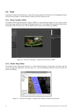 2.4. Tools
In general for meshes the file format fbx is used and for raster graphics the file format Joint Photographic Experts
Group file format (jpeg) or Portable Network Graphics file format (png) was used.
2.4.1. Raster Graphics Editor
The software GNU Image Manipulation Program (GIMP) is a freely distributed program for such tasks as photo
retouching, image composition and image authoring (see figure 2.6). The workspace files are stored as eXperimental
Computing Facility file format (xcf). We use GIMP version 2.10.8 (for the software see [GIMP]).
Figure 2.6.: Tools and Technology – Graphical User Interface of GIMP
2.4.2. Shader Maps Editor
The software product Normalmap Generator is a freely distributed program for generation of shader maps like
normal, specular and displacement map (see figure 2.7). We use Normalmap Generator version 0.4.4 (for the
software see [NMG]).
Figure 2.7.: Tools and Technology – Graphical User Interface of Normalmap Generator
6 3D Content for Dream-Like VR, Version 2.2, July 10, 2019
 