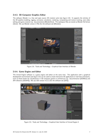 2.4.3. 3D Computer Graphics Editor
The software Blender is a free and open source 3D creation suite (see figure 2.8). It supports the entirety of
the 3D pipeline-modeling, rigging, animation, simulation, rendering, compositing and motion tracking, even video
editing and game creation (cp. documentation [BlenderDoc]). The workspace files are stored as Blender file format
(blend). We use Blender version 2.79b (for the software see [Blender]).
Figure 2.8.: Tools and Technology – Graphical User Interface of Blender
2.4.4. Game Engine and Editor
The Unreal Engine software is a game engine and editor at the same time. The application with a graphical
development environment (see figure 2.9) can be used to create interactive 3D applications or real-time animations,
such as those known for visualizations in 3D computer games or architecture (cp. documentation [UE4Man] and
API reference [UE4API]). We use UE4 version 4.21.2 (for the software see [UE4]).
Figure 2.9.: Tools and Technology – Graphical User Interface of Unreal Engine 4
3D Content for Dream-Like VR, Version 2.2, July 10, 2019 7
 