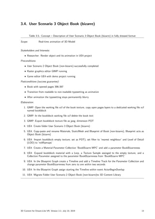 3.4. User Scenario 3 Object Book (bizarre)
Table 3.5.: Concept – Description of User Scenario 3 Object Book (bizarre) in fully dressed format
Scope: Real-time animation of 3D Model
Stakeholders and Interests:
ˆ Researcher: Render object and its animation in UE4 project
Preconditions:
ˆ User Scenario 2 Object Book (non-bizarre) successfully completed
ˆ Raster graphics editor GIMP running
ˆ Game editor UE4 with demo project running
Postconditions (success guarantee):
ˆ Book with opened pages 396-397
ˆ Transition from readable to non-readable typesetting as animation
ˆ After animation the typesetting stays permanently blurry
Elaboration:
1. GIMP: Open the working file xcf of the book texture, copy open pages layers to a dedicated working file xcf
named bookblock
2. GIMP: In the bookblock working file xcf delete the book text
3. GIMP: Export bookblock texture file as jpeg; dimension POT
4. UE4: Create folder User Scenario 3 Object Book (bizarre)
5. UE4: Copy-paste and rename Materials, StaticMesh and Blueprint of Book (non-bizarre); Blueprint acts as
Object Book (bizarre)
6. UE4: Import bookblock empty texture; set as POT), set filter to ’nearest neighbour’ and Level of Detail
(LOD) to ’noMipmaps’
7. UE4: Create a Material Parameter Collection ’BookBizarre MPC’ and add a parameter BookBizarreness
8. UE4: Expand bookblock material with a Lerp, a Texture Sample assinged to the empty texture, and a
Collection Parameter assigned to the parameter BookBizarreness from ’BookBizarre MPC’
9. UE4: In the Blueprint Graph create a Timeline and add a Timeline Track for the Parameter Collection and
change parameter BookBizarreness from zero to one within two seconds
10. UE4: In the Blueprint Graph assign starting the Timeline within event ActorBeginOverlap
11. UE4: Migrate Folder User Scenario 2 Object Book (non-bizarre)to 3D Content Library
3D Content for Dream-Like VR, Version 2.2, July 10, 2019 13
 