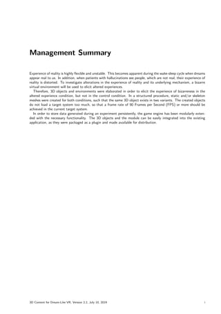 Management Summary
Experience of reality is highly flexible and unstable. This becomes apparent during the wake-sleep cycle when dreams
appear real to us. In addition, when patients with hallucinations see people, which are not real, their experience of
reality is distorted. To investigate alterations in the experience of reality and its underlying mechanism, a bizarre
virtual environment will be used to elicit altered experiences.
Therefore, 3D objects and environments were elaborated in order to elicit the experience of bizarreness in the
altered experience condition, but not in the control condition. In a structured procedure, static and/or skeleton
meshes were created for both conditions, such that the same 3D object exists in two variants. The created objects
do not load a target system too much, so that a frame rate of 90 Frames per Second (FPS) or more should be
achieved in the current target system.
In order to store data generated during an experiment persistently, the game engine has been modularly exten-
ded with the necessary functionality. The 3D objects and the module can be easily integrated into the existing
application, as they were packaged as a plugin and made available for distribution.
3D Content for Dream-Like VR, Version 2.2, July 10, 2019 i
 