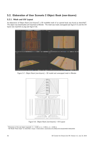 5.2. Elaboration of User Scenario 2 Object Book (non-bizarre)
5.2.1. Mesh and UV Layout
As elaboration of Object Book (non-bizarre)2
a 3D modelled mesh of an opened book was found on sketchfab3
.
The object was downloaded and imported to Blender. The mesh was made unwrapped (see figure 5.7) and the UV
layout was exported as png (see figure 5.8).
Figure 5.7.: Object Book (non-bizarre) – 3D model and unwrapped mesh in Blender
Figure 5.8.: Object Book (non-bizarre) – UV Layout
2Dimension of the real object (opened): h = 0.280 m, b = 0.450 m, d = 0.030 m
33D Model ”
Book Open” on sketchfab: https://sketchfab.com/models/bcc69dacd1bc4eadaf4b9fc0d6e2430b
28 3D Content for Dream-Like VR, Version 2.2, July 10, 2019
 