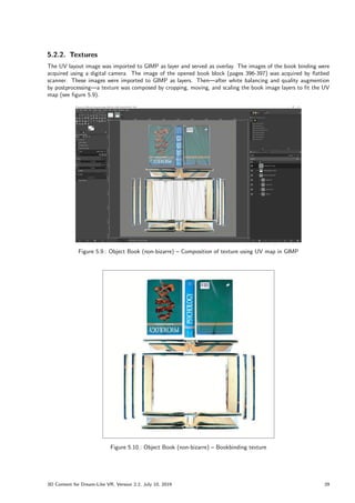 5.2.2. Textures
The UV layout image was imported to GIMP as layer and served as overlay. The images of the book binding were
acquired using a digital camera. The image of the opened book block (pages 396-397) was acquired by flatbed
scanner. These images were imported to GIMP as layers. Then—after white balancing and quality augmention
by postprocessing—a texture was composed by cropping, moving, and scaling the book image layers to fit the UV
map (see figure 5.9).
Figure 5.9.: Object Book (non-bizarre) – Composition of texture using UV map in GIMP
Figure 5.10.: Object Book (non-bizarre) – Bookbinding texture
3D Content for Dream-Like VR, Version 2.2, July 10, 2019 29
 