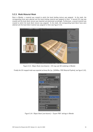 5.2.3. Multi-Material Mesh
Back in Blender, a material was created to which the book binding texture was assigned. In the mesh, the
corresponding faces were selected and the book binding material was assigned to them. A second UV map was
created and the book block texture was imported and positioned accordingly. Furthermore, a second material was
created to which the book block texture was assigned. In the mesh, the corresponding book block faces were
selected and the book block material was assigned to them (see figure 5.13).
Figure 5.13.: Object Book (non-bizarre) – UV map and 3D rendering in Blender
Finally the UV mapped mesh was exported as binary fbx (cp. [UE4Man, FBX Material Pipeline], see figure 5.14).
Figure 5.14.: Object Book (non-bizarre) – ’Export FBX’ settings in Blender
3D Content for Dream-Like VR, Version 2.2, July 10, 2019 31
 