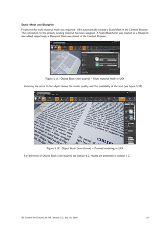 Static Mesh and Blueprint
Finally the fbx multi material mesh was imported. UE4 automatically created a StaticMesh in the Content Browser.
The connection to the already existing material has been assigned. A StaticMeshActor was created an a Blueprint
was added respectively a Blueprint Class was stored in the Content Browser.
Figure 5.17.: Object Book (non-bizarre) – Multi material mesh in UE4
Zooming the scene to the object shows the render quality and the readability of the text (see figure 5.18).
Figure 5.18.: Object Book (non-bizarre) – Zoomed rendering in UE4
For deliveries of Object Book (non-bizarre) see section 6.2, results are presented in section 7.2.
3D Content for Dream-Like VR, Version 2.2, July 10, 2019 33
 