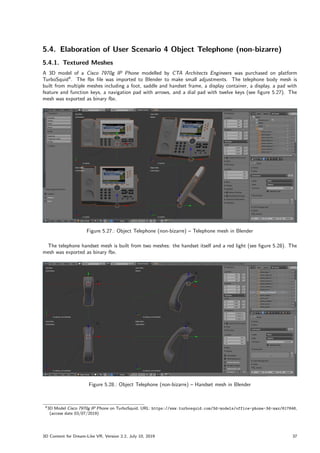 5.4. Elaboration of User Scenario 4 Object Telephone (non-bizarre)
5.4.1. Textured Meshes
A 3D model of a Cisco 7970g IP Phone modelled by CTA Architects Engineers was purchased on platform
TurboSquid4
. The fbx file was imported to Blender to make small adjustments. The telephone body mesh is
built from multiple meshes including a foot, saddle and handset frame, a display container, a display, a pad with
feature and function keys, a navigation pad with arrows, and a dial pad with twelve keys (see figure 5.27). The
mesh was exported as binary fbx.
Figure 5.27.: Object Telephone (non-bizarre) – Telephone mesh in Blender
The telephone handset mesh is built from two meshes: the handset itself and a red light (see figure 5.28). The
mesh was exported as binary fbx.
Figure 5.28.: Object Telephone (non-bizarre) – Handset mesh in Blender
43D Model Cisco 7970g IP Phone on TurboSquid, URL: https://www.turbosquid.com/3d-models/office-phone-3d-max/617648,
(access date 03/07/2019)
3D Content for Dream-Like VR, Version 2.2, July 10, 2019 37
 