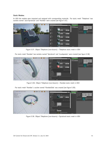 Static Meshes
In UE4 the meshes were imported and assigned with corresponding materials. For static mesh ’Telephone’ two
sockets named ’Jack-Spiralcord’ and ’Handset’ were created (see figure 5.37).
Figure 5.37.: Object Telephone (non-bizarre) – Telephone static mesh in UE4
For static mesh ’Handset’ two sockets named ’Spiralcord’ and ’Loudspeaker’ were created (see figure 5.38).
Figure 5.38.: Object Telephone (non-bizarre) – Handset static mesh in UE4
For static mesh ’Handset’ a socket named ’HandsetSide’ was created (see figure 5.39).
Figure 5.39.: Object Telephone (non-bizarre) – Spiralcord static mesh in UE4
3D Content for Dream-Like VR, Version 2.2, July 10, 2019 41
 