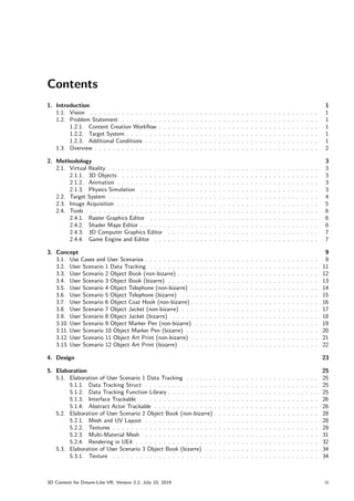 Contents
1. Introduction 1
1.1. Vision . . . . . . . . . . . . . . . . . . . . . . . . . . . . . . . . . . . . . . . . . . . . . . . . . . 1
1.2. Problem Statement . . . . . . . . . . . . . . . . . . . . . . . . . . . . . . . . . . . . . . . . . . . 1
1.2.1. Content Creation Workflow . . . . . . . . . . . . . . . . . . . . . . . . . . . . . . . . . . . 1
1.2.2. Target System . . . . . . . . . . . . . . . . . . . . . . . . . . . . . . . . . . . . . . . . . . 1
1.2.3. Additional Conditions . . . . . . . . . . . . . . . . . . . . . . . . . . . . . . . . . . . . . . 1
1.3. Overview . . . . . . . . . . . . . . . . . . . . . . . . . . . . . . . . . . . . . . . . . . . . . . . . . 2
2. Methodology 3
2.1. Virtual Reality . . . . . . . . . . . . . . . . . . . . . . . . . . . . . . . . . . . . . . . . . . . . . . 3
2.1.1. 3D Objects . . . . . . . . . . . . . . . . . . . . . . . . . . . . . . . . . . . . . . . . . . . 3
2.1.2. Animation . . . . . . . . . . . . . . . . . . . . . . . . . . . . . . . . . . . . . . . . . . . . 3
2.1.3. Physics Simulation . . . . . . . . . . . . . . . . . . . . . . . . . . . . . . . . . . . . . . . 3
2.2. Target System . . . . . . . . . . . . . . . . . . . . . . . . . . . . . . . . . . . . . . . . . . . . . . 4
2.3. Image Acquisition . . . . . . . . . . . . . . . . . . . . . . . . . . . . . . . . . . . . . . . . . . . . 5
2.4. Tools . . . . . . . . . . . . . . . . . . . . . . . . . . . . . . . . . . . . . . . . . . . . . . . . . . . 6
2.4.1. Raster Graphics Editor . . . . . . . . . . . . . . . . . . . . . . . . . . . . . . . . . . . . . 6
2.4.2. Shader Maps Editor . . . . . . . . . . . . . . . . . . . . . . . . . . . . . . . . . . . . . . . 6
2.4.3. 3D Computer Graphics Editor . . . . . . . . . . . . . . . . . . . . . . . . . . . . . . . . . 7
2.4.4. Game Engine and Editor . . . . . . . . . . . . . . . . . . . . . . . . . . . . . . . . . . . . 7
3. Concept 9
3.1. Use Cases and User Scenarios . . . . . . . . . . . . . . . . . . . . . . . . . . . . . . . . . . . . . . 9
3.2. User Scenario 1 Data Tracking . . . . . . . . . . . . . . . . . . . . . . . . . . . . . . . . . . . . . 11
3.3. User Scenario 2 Object Book (non-bizarre) . . . . . . . . . . . . . . . . . . . . . . . . . . . . . . . 12
3.4. User Scenario 3 Object Book (bizarre) . . . . . . . . . . . . . . . . . . . . . . . . . . . . . . . . . 13
3.5. User Scenario 4 Object Telephone (non-bizarre) . . . . . . . . . . . . . . . . . . . . . . . . . . . . 14
3.6. User Scenario 5 Object Telephone (bizarre) . . . . . . . . . . . . . . . . . . . . . . . . . . . . . . 15
3.7. User Scenario 6 Object Coat Hook (non-bizarre) . . . . . . . . . . . . . . . . . . . . . . . . . . . . 16
3.8. User Scenario 7 Object Jacket (non-bizarre) . . . . . . . . . . . . . . . . . . . . . . . . . . . . . . 17
3.9. User Scenario 8 Object Jacket (bizarre) . . . . . . . . . . . . . . . . . . . . . . . . . . . . . . . . 18
3.10. User Scenario 9 Object Marker Pen (non-bizarre) . . . . . . . . . . . . . . . . . . . . . . . . . . . 19
3.11. User Scenario 10 Object Marker Pen (bizarre) . . . . . . . . . . . . . . . . . . . . . . . . . . . . . 20
3.12. User Scenario 11 Object Art Print (non-bizarre) . . . . . . . . . . . . . . . . . . . . . . . . . . . . 21
3.13. User Scenario 12 Object Art Print (bizarre) . . . . . . . . . . . . . . . . . . . . . . . . . . . . . . 22
4. Design 23
5. Elaboration 25
5.1. Elaboration of User Scenario 1 Data Tracking . . . . . . . . . . . . . . . . . . . . . . . . . . . . . 25
5.1.1. Data Tracking Struct . . . . . . . . . . . . . . . . . . . . . . . . . . . . . . . . . . . . . . 25
5.1.2. Data Tracking Function Library . . . . . . . . . . . . . . . . . . . . . . . . . . . . . . . . . 25
5.1.3. Interface Trackable . . . . . . . . . . . . . . . . . . . . . . . . . . . . . . . . . . . . . . . 26
5.1.4. Abstract Actor Trackable . . . . . . . . . . . . . . . . . . . . . . . . . . . . . . . . . . . . 26
5.2. Elaboration of User Scenario 2 Object Book (non-bizarre) . . . . . . . . . . . . . . . . . . . . . . . 28
5.2.1. Mesh and UV Layout . . . . . . . . . . . . . . . . . . . . . . . . . . . . . . . . . . . . . . 28
5.2.2. Textures . . . . . . . . . . . . . . . . . . . . . . . . . . . . . . . . . . . . . . . . . . . . . 29
5.2.3. Multi-Material Mesh . . . . . . . . . . . . . . . . . . . . . . . . . . . . . . . . . . . . . . 31
5.2.4. Rendering in UE4 . . . . . . . . . . . . . . . . . . . . . . . . . . . . . . . . . . . . . . . . 32
5.3. Elaboration of User Scenario 3 Object Book (bizarre) . . . . . . . . . . . . . . . . . . . . . . . . . 34
5.3.1. Texture . . . . . . . . . . . . . . . . . . . . . . . . . . . . . . . . . . . . . . . . . . . . . 34
3D Content for Dream-Like VR, Version 2.2, July 10, 2019 iii
 