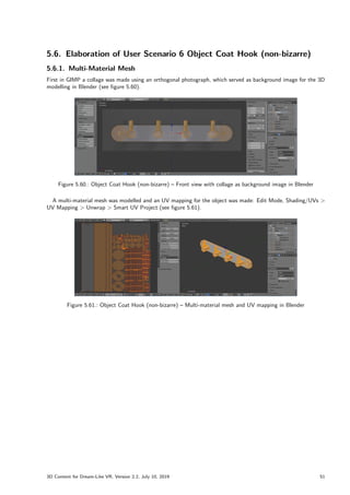 5.6. Elaboration of User Scenario 6 Object Coat Hook (non-bizarre)
5.6.1. Multi-Material Mesh
First in GIMP a collage was made using an orthogonal photograph, which served as background image for the 3D
modelling in Blender (see figure 5.60).
Figure 5.60.: Object Coat Hook (non-bizarre) – Front view with collage as background image in Blender
A multi-material mesh was modelled and an UV mapping for the object was made: Edit Mode, Shading/UVs 
UV Mapping  Unwrap  Smart UV Project (see figure 5.61).
Figure 5.61.: Object Coat Hook (non-bizarre) – Multi-material mesh and UV mapping in Blender
3D Content for Dream-Like VR, Version 2.2, July 10, 2019 51
 