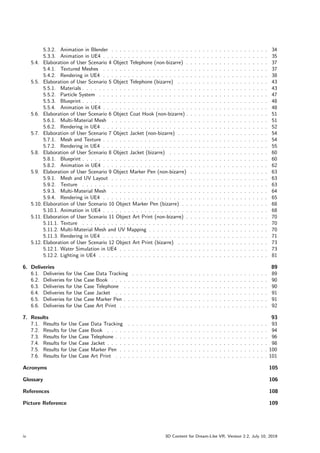 5.3.2. Animation in Blender . . . . . . . . . . . . . . . . . . . . . . . . . . . . . . . . . . . . . . 34
5.3.3. Animation in UE4 . . . . . . . . . . . . . . . . . . . . . . . . . . . . . . . . . . . . . . . . 35
5.4. Elaboration of User Scenario 4 Object Telephone (non-bizarre) . . . . . . . . . . . . . . . . . . . . 37
5.4.1. Textured Meshes . . . . . . . . . . . . . . . . . . . . . . . . . . . . . . . . . . . . . . . . 37
5.4.2. Rendering in UE4 . . . . . . . . . . . . . . . . . . . . . . . . . . . . . . . . . . . . . . . . 38
5.5. Elaboration of User Scenario 5 Object Telephone (bizarre) . . . . . . . . . . . . . . . . . . . . . . 43
5.5.1. Materials . . . . . . . . . . . . . . . . . . . . . . . . . . . . . . . . . . . . . . . . . . . . . 43
5.5.2. Particle System . . . . . . . . . . . . . . . . . . . . . . . . . . . . . . . . . . . . . . . . . 47
5.5.3. Blueprint . . . . . . . . . . . . . . . . . . . . . . . . . . . . . . . . . . . . . . . . . . . . . 48
5.5.4. Animation in UE4 . . . . . . . . . . . . . . . . . . . . . . . . . . . . . . . . . . . . . . . . 48
5.6. Elaboration of User Scenario 6 Object Coat Hook (non-bizarre) . . . . . . . . . . . . . . . . . . . . 51
5.6.1. Multi-Material Mesh . . . . . . . . . . . . . . . . . . . . . . . . . . . . . . . . . . . . . . 51
5.6.2. Rendering in UE4 . . . . . . . . . . . . . . . . . . . . . . . . . . . . . . . . . . . . . . . . 52
5.7. Elaboration of User Scenario 7 Object Jacket (non-bizarre) . . . . . . . . . . . . . . . . . . . . . . 54
5.7.1. Mesh and Texture . . . . . . . . . . . . . . . . . . . . . . . . . . . . . . . . . . . . . . . . 54
5.7.2. Rendering in UE4 . . . . . . . . . . . . . . . . . . . . . . . . . . . . . . . . . . . . . . . . 55
5.8. Elaboration of User Scenario 8 Object Jacket (bizarre) . . . . . . . . . . . . . . . . . . . . . . . . 60
5.8.1. Blueprint . . . . . . . . . . . . . . . . . . . . . . . . . . . . . . . . . . . . . . . . . . . . . 60
5.8.2. Animation in UE4 . . . . . . . . . . . . . . . . . . . . . . . . . . . . . . . . . . . . . . . . 62
5.9. Elaboration of User Scenario 9 Object Marker Pen (non-bizarre) . . . . . . . . . . . . . . . . . . . 63
5.9.1. Mesh and UV Layout . . . . . . . . . . . . . . . . . . . . . . . . . . . . . . . . . . . . . . 63
5.9.2. Texture . . . . . . . . . . . . . . . . . . . . . . . . . . . . . . . . . . . . . . . . . . . . . 63
5.9.3. Multi-Material Mesh . . . . . . . . . . . . . . . . . . . . . . . . . . . . . . . . . . . . . . 64
5.9.4. Rendering in UE4 . . . . . . . . . . . . . . . . . . . . . . . . . . . . . . . . . . . . . . . . 65
5.10. Elaboration of User Scenario 10 Object Marker Pen (bizarre) . . . . . . . . . . . . . . . . . . . . . 68
5.10.1. Animation in UE4 . . . . . . . . . . . . . . . . . . . . . . . . . . . . . . . . . . . . . . . . 68
5.11. Elaboration of User Scenario 11 Object Art Print (non-bizarre) . . . . . . . . . . . . . . . . . . . . 70
5.11.1. Texture . . . . . . . . . . . . . . . . . . . . . . . . . . . . . . . . . . . . . . . . . . . . . 70
5.11.2. Multi-Material Mesh and UV Mapping . . . . . . . . . . . . . . . . . . . . . . . . . . . . . 70
5.11.3. Rendering in UE4 . . . . . . . . . . . . . . . . . . . . . . . . . . . . . . . . . . . . . . . . 71
5.12. Elaboration of User Scenario 12 Object Art Print (bizarre) . . . . . . . . . . . . . . . . . . . . . . 73
5.12.1. Water Simulation in UE4 . . . . . . . . . . . . . . . . . . . . . . . . . . . . . . . . . . . . 73
5.12.2. Lighting in UE4 . . . . . . . . . . . . . . . . . . . . . . . . . . . . . . . . . . . . . . . . . 81
6. Deliveries 89
6.1. Deliveries for Use Case Data Tracking . . . . . . . . . . . . . . . . . . . . . . . . . . . . . . . . . 89
6.2. Deliveries for Use Case Book . . . . . . . . . . . . . . . . . . . . . . . . . . . . . . . . . . . . . . 90
6.3. Deliveries for Use Case Telephone . . . . . . . . . . . . . . . . . . . . . . . . . . . . . . . . . . . 90
6.4. Deliveries for Use Case Jacket . . . . . . . . . . . . . . . . . . . . . . . . . . . . . . . . . . . . . 91
6.5. Deliveries for Use Case Marker Pen . . . . . . . . . . . . . . . . . . . . . . . . . . . . . . . . . . . 91
6.6. Deliveries for Use Case Art Print . . . . . . . . . . . . . . . . . . . . . . . . . . . . . . . . . . . . 92
7. Results 93
7.1. Results for Use Case Data Tracking . . . . . . . . . . . . . . . . . . . . . . . . . . . . . . . . . . 93
7.2. Results for Use Case Book . . . . . . . . . . . . . . . . . . . . . . . . . . . . . . . . . . . . . . . 94
7.3. Results for Use Case Telephone . . . . . . . . . . . . . . . . . . . . . . . . . . . . . . . . . . . . . 96
7.4. Results for Use Case Jacket . . . . . . . . . . . . . . . . . . . . . . . . . . . . . . . . . . . . . . . 98
7.5. Results for Use Case Marker Pen . . . . . . . . . . . . . . . . . . . . . . . . . . . . . . . . . . . . 100
7.6. Results for Use Case Art Print . . . . . . . . . . . . . . . . . . . . . . . . . . . . . . . . . . . . . 101
Acronyms 105
Glossary 106
References 108
Picture Reference 109
iv 3D Content for Dream-Like VR, Version 2.2, July 10, 2019
 