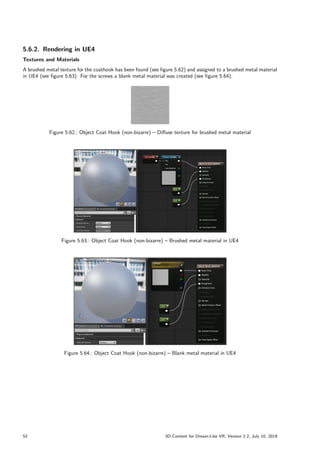 5.6.2. Rendering in UE4
Textures and Materials
A brushed metal texture for the coathook has been found (see figure 5.62) and assigned to a brushed metal material
in UE4 (see figure 5.63). For the screws a blank metal material was created (see figure 5.64).
Figure 5.62.: Object Coat Hook (non-bizarre) – Diffuse texture for brushed metal material
Figure 5.63.: Object Coat Hook (non-bizarre) – Brushed metal material in UE4
Figure 5.64.: Object Coat Hook (non-bizarre) – Blank metal material in UE4
52 3D Content for Dream-Like VR, Version 2.2, July 10, 2019
 