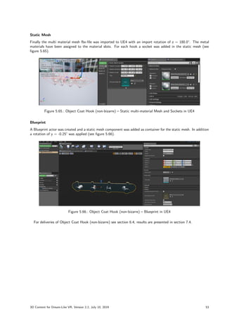 Static Mesh
Finally the multi material mesh fbx-file was imported to UE4 with an import rotation of z = 180.0°. The metal
materials have been assigned to the material slots. For each hook a socket was added in the static mesh (see
figure 5.65).
Figure 5.65.: Object Coat Hook (non-bizarre) – Static multi-material Mesh and Sockets in UE4
Blueprint
A Blueprint actor was created and a static mesh component was added as container for the static mesh. In addition
a rotation of y = -0.25° was applied (see figure 5.66).
Figure 5.66.: Object Coat Hook (non-bizarre) – Blueprint in UE4
For deliveries of Object Coat Hook (non-bizarre) see section 6.4, results are presented in section 7.4.
3D Content for Dream-Like VR, Version 2.2, July 10, 2019 53
 