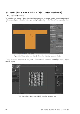 5.7. Elaboration of User Scenario 7 Object Jacket (non-bizarre)
5.7.1. Mesh and Texture
For the elaboration of Object Jacket (non-bizarre) a simple cutting pattern was made in Blender by a subdivided
and triangulated plane and the half of a ring as hanging loop (see figure 5.67). The mesh was exported as binary
fbx.
Figure 5.67.: Object Jacket (non-bizarre) – Front view of cutting pattern in Blender
Using an acquired image from the real jacket, a seamless texture was created in GIMP (see figure 5.68) and
exported as jpeg.
Figure 5.68.: Object Jacket (non-bizarre) – Seamless texture in GIMP
54 3D Content for Dream-Like VR, Version 2.2, July 10, 2019
 