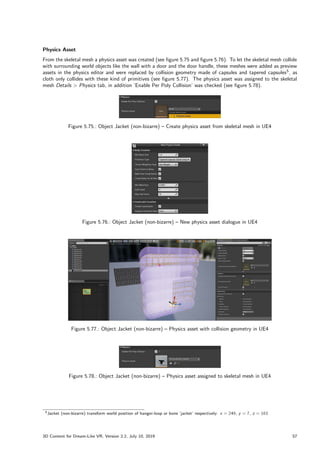 Physics Asset
From the skeletal mesh a physics asset was created (see figure 5.75 and figure 5.76). To let the skeletal mesh collide
with surrounding world objects like the wall with a door and the door handle, these meshes were added as preview
assets in the physics editor and were replaced by collision geometry made of capsules and tapered capsules5
, as
cloth only collides with these kind of primitives (see figure 5.77). The physics asset was assigned to the skeletal
mesh Details  Physics tab, in addition ’Enable Per Poly Collision’ was checked (see figure 5.78).
Figure 5.75.: Object Jacket (non-bizarre) – Create physics asset from skeletal mesh in UE4
Figure 5.76.: Object Jacket (non-bizarre) – New physics asset dialogue in UE4
Figure 5.77.: Object Jacket (non-bizarre) – Physics asset with collision geometry in UE4
Figure 5.78.: Object Jacket (non-bizarre) – Physics asset assigned to skeletal mesh in UE4
5Jacket (non-bizarre) transform world position of hanger-loop or bone ’jacket’ respectively: x = 249, y = 7, z = 163
3D Content for Dream-Like VR, Version 2.2, July 10, 2019 57
 