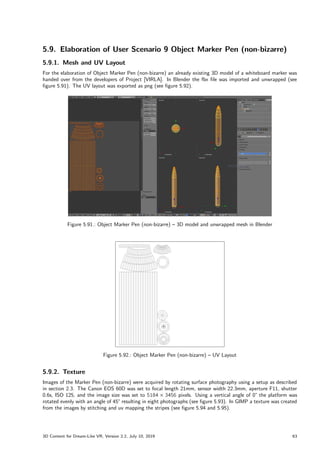 5.9. Elaboration of User Scenario 9 Object Marker Pen (non-bizarre)
5.9.1. Mesh and UV Layout
For the elaboration of Object Marker Pen (non-bizarre) an already existing 3D model of a whiteboard marker was
handed over from the developers of Project [VIRLA]. In Blender the fbx file was imported and unwrapped (see
figure 5.91). The UV layout was exported as png (see figure 5.92).
Figure 5.91.: Object Marker Pen (non-bizarre) – 3D model and unwrapped mesh in Blender
Figure 5.92.: Object Marker Pen (non-bizarre) – UV Layout
5.9.2. Texture
Images of the Marker Pen (non-bizarre) were acquired by rotating surface photography using a setup as described
in section 2.3. The Canon EOS 60D was set to focal length 21mm, sensor width 22.3mm, aperture F11, shutter
0.6s, ISO 125, and the image size was set to 5184  3456 pixels. Using a vertical angle of 0° the platform was
rotated evenly with an angle of 45° resulting in eight photographs (see figure 5.93). In GIMP a texture was created
from the images by stitching and uv mapping the stripes (see figure 5.94 and 5.95).
3D Content for Dream-Like VR, Version 2.2, July 10, 2019 63
 