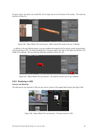 the game engine, the object was rotated 90° and its origin was set at the bottom of the surface. The mesh was
exported as binary fbx.
Figure 5.96.: Object Marker Pen (non-bizarre) – Multi material 3D model of the pen in Blender
In addition in the same Blender project a cap was modelled and assigned with the already created coloured plastic
material (see figure 5.97). For better handling later in the game engine, the origin of the object was defined in the
middle of the opening. The cap mesh was seperately exported as binary fbx, too.
Figure 5.97.: Object Marker Pen (non-bizarre) – 3D model of the pen and its cap in Blender
5.9.4. Rendering in UE4
Textures and Materials
The label texture was imported to UE4 and was used to create an UV-mapped label material (see figure 5.98).
Figure 5.98.: Object Marker Pen (non-bizarre) – Textured material in UE4
3D Content for Dream-Like VR, Version 2.2, July 10, 2019 65
 