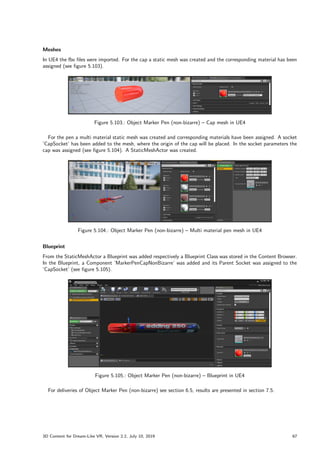 Meshes
In UE4 the fbx files were imported. For the cap a static mesh was created and the corresponding material has been
assigned (see figure 5.103).
Figure 5.103.: Object Marker Pen (non-bizarre) – Cap mesh in UE4
For the pen a multi material static mesh was created and corresponding materials have been assigned. A socket
’CapSocket’ has been added to the mesh, where the origin of the cap will be placed. In the socket parameters the
cap was assigned (see figure 5.104). A StaticMeshActor was created.
Figure 5.104.: Object Marker Pen (non-bizarre) – Multi material pen mesh in UE4
Blueprint
From the StaticMeshActor a Blueprint was added respectively a Blueprint Class was stored in the Content Browser.
In the Blueprint, a Component ’MarkerPenCapNonBizarre’ was added and its Parent Socket was assigned to the
’CapSocket’ (see figure 5.105).
Figure 5.105.: Object Marker Pen (non-bizarre) – Blueprint in UE4
For deliveries of Object Marker Pen (non-bizarre) see section 6.5, results are presented in section 7.5.
3D Content for Dream-Like VR, Version 2.2, July 10, 2019 67
 