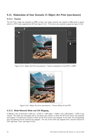 5.11. Elaboration of User Scenario 11 Object Art Print (non-bizarre)
5.11.1. Texture
The Art Print image was imported to GIMP as layer, the image container was resized to 4096 pixels in square
which is a POT value supported by UE4 (see figure 5.112). The texture was exported as jpeg (see figure 5.113).
Figure 5.112.: Object Art Print (non-bizarre) – Texture composition of size POT in GIMP
Figure 5.113.: Object Art Print (non-bizarre) – Texture diffuse of size POT
5.11.2. Multi-Material Mesh and UV Mapping
In Blender a box of dimension z (RH-up) = 0.750 m, x (RH-right) = 0.600 m and y (RH-depth) = 0.005 m was
created. The mesh was unwrapped and an UV layout was created, to which the Art Print texture was imported
and mapped. A material was created to which the Art Print texture was assigned. In the mesh, the corresponding
face was selected and the material was assigned. The rest of the mesh was assigned with a second material for
PVC rigid foam ’Forex’ (see figure 5.114).
70 3D Content for Dream-Like VR, Version 2.2, July 10, 2019
 
