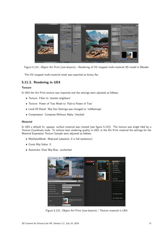 Figure 5.114.: Object Art Print (non-bizarre) – Rendering of UV mapped multi-material 3D model in Blender
The UV mapped multi-material mesh was exported as binary fbx.
5.11.3. Rendering in UE4
Texture
In UE4 the Art Print texture was imported and the settings were adjusted as follows:
ˆ Texture: Filter to ’nearest neighbour’
ˆ Texture: Power of Two Mode to ’Pad to Power of Two’
ˆ Level Of Detail: Mip Gen Settings was changed to ’noMipmaps’
ˆ Compression: Compress Without Alpha ’checked’
Material
In UE4 a default lit, opaque, surface material was created (see figure 5.115). The texture was single tiled by a
Texture Coordinate node. To achieve best rendering quality in UE4, in the Art Print material the settings for the
Material Expression Texture Sample were adjusted as follows:
ˆ MipValueMode: MipLevel (absolute, 0 is full resolution)
ˆ Const Mip Value: 0
ˆ Automatic View Mip Bias: unchecked
Figure 5.115.: Object Art Print (non-bizarre) – Texture material in UE4
3D Content for Dream-Like VR, Version 2.2, July 10, 2019 71
 
