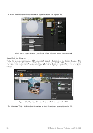 A second material was created to imitate PVC rigid foam ’Forex’ (see figure 5.116).
Figure 5.116.: Object Art Print (non-bizarre) – PVC rigid foam ’Forex’ material in UE4
Static Mesh and Blueprint
Finally the fbx mesh was imported. UE4 automatically created a StaticMesh in the Content Browser. The
connection to the already existing material has been assigned (see figure 5.117). A Blueprint actor was created
and a static mesh component was added containing the Art Print. Its Lighting  Lightmap Type was set to ’Force
Surface’.
Figure 5.117.: Object Art Print (non-bizarre) – Multi-material mesh in UE4
For deliveries of Object Art Print (non-bizarre) see section 6.6, results are presented in section 7.6.
72 3D Content for Dream-Like VR, Version 2.2, July 10, 2019
 
