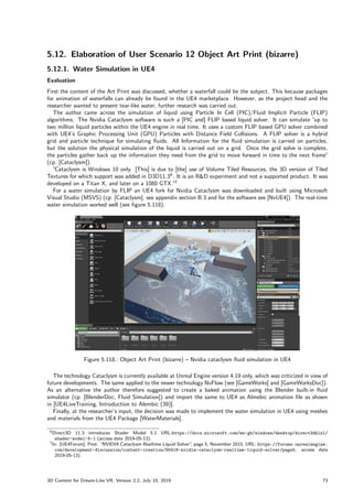 5.12. Elaboration of User Scenario 12 Object Art Print (bizarre)
5.12.1. Water Simulation in UE4
Evaluation
First the content of the Art Print was discussed, whether a waterfall could be the subject. This because packages
for animation of waterfalls can already be found in the UE4 marketplace. However, as the project head and the
researcher wanted to present tear-like water, further research was carried out.
The author came across the simulation of liquid using Particle In Cell (PIC)/Fluid Implicit Particle (FLIP)
algorithms. The Nvidia Cataclysm software is such a [PIC and] FLIP based liquid solver. It can simulate ”
up to
two million liquid particles within the UE4 engine in real time. It uses a custom FLIP based GPU solver combined
with UE4’s Graphic Processing Unit (GPU) Particles with Distance Field Collisions. A FLIP solver is a hybrid
grid and particle technique for simulating fluids. All Information for the fluid simulation is carried on particles,
but the solution the physical simulation of the liquid is carried out on a grid. Once the grid solve is complete,
the particles gather back up the information they need from the grid to move forward in time to the next frame”
(cp. [Cataclysm]).
”Cataclysm is Windows 10 only. [This] is due to [the] use of Volume Tiled Resources, the 3D version of Tiled
Textures for which support was added in D3D11.36
. It is an RD experiment and not a supported product. It was
developed on a Titan X, and later on a 1080 GTX.”7
For a water simulation by FLIP an UE4 fork for Nvidia Cataclysm was downloaded and built using Microsoft
Visual Studio (MSVS) (cp. [Cataclysm], see appendix section B.3 and for the software see [NvUE4]). The real-time
water simulation worked well (see figure 5.118).
Figure 5.118.: Object Art Print (bizarre) – Nvidia cataclysm fluid simulation in UE4
The technology Cataclysm is currently available at Unreal Engine version 4.19 only, which was criticized in view of
future developments. The same applied to the newer technology NvFlow (see [GameWorks] and [GameWorksDoc]).
As an alternative the author therefore suggested to create a baked animation using the Blender built-in fluid
simulator (cp. [BlenderDoc, Fluid Simulation]) and import the same to UE4 as Almebic animation file as shown
in [UE4LiveTraining, Introduction to Alembic (39)].
Finally, at the researcher’s input, the decision was made to implement the water simulation in UE4 using meshes
and materials from the UE4 Package [WaterMaterials].
6Direct3D 11.3 introduces Shader Model 5.1 URL:https://docs.microsoft.com/en-gb/windows/desktop/direct3dhlsl/
shader-model-5-1 (access date 2019-05-13).
7In: [UE4Forum], Post: ”
NVIDIA Cataclysm Realtime Liquid Solver”
, page 5, November 2015, URL: https://forums.unrealengine.
com/development-discussion/content-creation/90418-nvidia-cataclysm-realtime-liquid-solver/page5, access date
2019-05-13).
3D Content for Dream-Like VR, Version 2.2, July 10, 2019 73
 