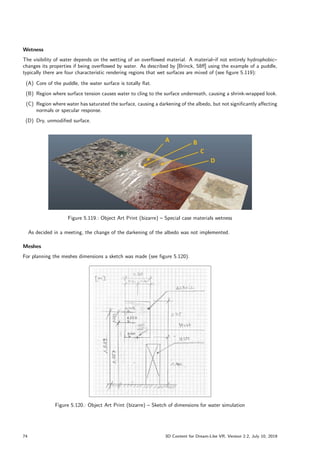 Wetness
The visibility of water depends on the wetting of an overflowed material. A material–if not entirely hydrophobic–
changes its properties if being overflowed by water. As described by [Brinck, 58ff] using the example of a puddle,
typically there are four characteristic rendering regions that wet surfaces are mixed of (see figure 5.119):
(A) Core of the puddle, the water surface is totally flat.
(B) Region where surface tension causes water to cling to the surface underneath, causing a shrink-wrapped look.
(C) Region where water has saturated the surface, causing a darkening of the albedo, but not significantly affecting
normals or specular response.
(D) Dry, unmodified surface.
Figure 5.119.: Object Art Print (bizarre) – Special case materials wetness
As decided in a meeting, the change of the darkening of the albedo was not implemented.
Meshes
For planning the meshes dimensions a sketch was made (see figure 5.120).
Figure 5.120.: Object Art Print (bizarre) – Sketch of dimensions for water simulation
74 3D Content for Dream-Like VR, Version 2.2, July 10, 2019
 