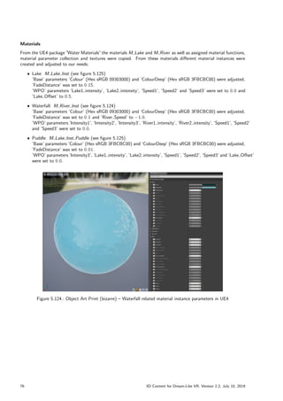 Materials
From the UE4 package ”
Water Materials”the materials M Lake and M River as well as assigned material functions,
material parameter collection and textures were copied. From these materials different material instances were
created and adjusted to our needs:
ˆ Lake: M Lake Inst (see figure 5.125)
’Base’ parameters ’Colour’ (Hex sRGB 09303000) and ’ColourDeep’ (Hex sRGB 3FBCBC00) were adjusted,
’FadeDistance’ was set to 0:15.
’WPO’ parameters ’Lake1 intensity’, ’Lake2 intensity’, ’Speed1’, ’Speed2’ and ’Speed3’ were set to 0:0 and
’Lake Offset’ to 0:5.
ˆ Waterfall: M River Inst (see figure 5.124)
’Base’ parameters ’Colour’ (Hex sRGB 09303000) and ’ColourDeep’ (Hex sRGB 3FBCBC00) were adjusted,
’FadeDistance’ was set to 0:1 and ’River Speed’ to 1:0.
’WPO’ parameters ’Intensity1’, ’Intensity2’, ’Intensity3’, ’River1 intensity’, ’River2 intensity’, ’Speed1’, ’Speed2’
and ’Speed3’ were set to 0:0.
ˆ Puddle: M Lake Inst Puddle (see figure 5.125)
’Base’ parameters ’Colour’ (Hex sRGB 3FBCBC00) and ’ColourDeep’ (Hex sRGB 3FBCBC00) were adjusted,
’FadeDistance’ was set to 0:01.
’WPO’ parameters ’Intensity3’, ’Lake1 intensity’, ’Lake2 intensity’, ’Speed1’, ’Speed2’, ’Speed3’ and ’Lake Offset’
were set to 0:0.
Figure 5.124.: Object Art Print (bizarre) – Waterfall related material instance parameters in UE4
76 3D Content for Dream-Like VR, Version 2.2, July 10, 2019
 