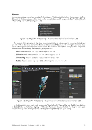 Blueprint
An actor blueprint was created and named as Art Print bizarre. The blueprint inherits from the non-bizarre Art Print
blueprint. In the blueprint water related static meshes were added as movable components ”
Lake”
, ”
WaterfallSmall”
,
”WaterfallBig”and ”
Puddle”(see figure 5.130).
Figure 5.130.: Object Art Print (bizarre) – Blueprint with static mesh components in UE4
The concept of the animation is that these components initially do not generate hit events (unchecked) and
are not visible in the scene due to their Translate Rotate Scale (TRS) values. By running the animation these
values will change and the components become visible. The animation relevant basic settings of these components
different from default settings are as follows (see figure 5.131):
ˆ Lake: Relative location y = 1:0; will be lerped to y = 0:1
ˆ WaterfallSmall: Relative rotation x = 10; will be lerped to x = 0
ˆ WaterfallBig: Relative rotation x = 20; will be lerped to x = 0
ˆ Puddle: Relative scale x = y = z = 0:00; will be lerped to x = y = z = 1:00
Figure 5.131.: Object Art Print (bizarre) – Blueprint viewport with static mesh components in UE4
In the blueprint the three static mesh components ’WaterfallSmall’, ’WaterfallBig’ and ’Puddle’ have Lighting
 Static Shadow unchecked and Lighting  Volumetric Translucent Shadow checked. The blueprint event graph
was enhanced by nodes starting on event ’ActorBeginOverlap (ArtPrint)’ (see figure 5.132):
3D Content for Dream-Like VR, Version 2.2, July 10, 2019 79
 