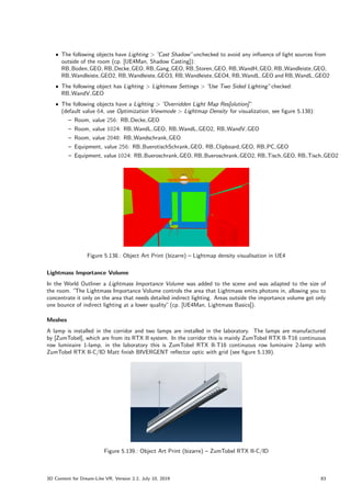 ˆ The following objects have Lighting  ”
Cast Shadow”unchecked to avoid any influence of light sources from
outside of the room (cp. [UE4Man, Shadow Casting]):
RB Boden GEO, RB Decke GEO, RB Gang GEO, RB Storen GEO, RB WandH GEO, RB Wandleiste GEO,
RB Wandleiste GEO2, RB Wandleiste GEO3, RB Wandleiste GEO4, RB WandL GEO and RB WandL GEO2
ˆ The following object has Lighting  Lightmass Settings  ”
Use Two Sided Lighting”checked:
RB WandV GEO
ˆ The following objects have a Lighting  ”
Overridden Light Map Res[olution]”
(default value 64, use Optimization Viewmode  Lightmap Density for visualization, see figure 5.138):
– Room, value 256: RB Decke GEO
– Room, value 1024: RB WandL GEO, RB WandL GEO2, RB WandV GEO
– Room, value 2048: RB Wandschrank GEO
– Equipment, value 256: RB BuerotischSchrank GEO, RB Clipboard GEO, RB PC GEO
– Equipment, value 1024: RB Bueroschrank GEO, RB Bueroschrank GEO2, RB Tisch GEO, RB Tisch GEO2
Figure 5.138.: Object Art Print (bizarre) – Lightmap density visualisation in UE4
Lightmass Importance Volume
In the World Outliner a Lightmass Importance Volume was added to the scene and was adapted to the size of
the room. ”The Lightmass Importance Volume controls the area that Lightmass emits photons in, allowing you to
concentrate it only on the area that needs detailed indirect lighting. Areas outside the importance volume get only
one bounce of indirect lighting at a lower quality”(cp. [UE4Man, Lightmass Basics]).
Meshes
A lamp is installed in the corridor and two lamps are installed in the laboratory. The lamps are manufactured
by [ZumTobel], which are from its RTX II system. In the corridor this is mainly ZumTobel RTX II-T16 continuous
row luminaire 1-lamp, in the laboratory this is ZumTobel RTX II-T16 continuous row luminaire 2-lamp with
ZumTobel RTX II-C/ID Matt finish BIVERGENT reflector optic with grid (see figure 5.139).
Figure 5.139.: Object Art Print (bizarre) – ZumTobel RTX II-C/ID
3D Content for Dream-Like VR, Version 2.2, July 10, 2019 83
 