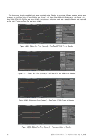 The lamp was already modelled and were extended using Blender by creating different meshes which were
exported as fbx (ZumTobel-RTX-II-T16.fbx, see figure 5.140, ZumTobel-RTX-II-C-Reflector.fbx, see figure 5.141,
ZumTobel-RTX-II-C-Grid.fbx, see figure 5.142). In addition a light tube mesh was created in Blender and exported
as fbx, too (FluorecentTube.fbx, see figure 5.143).
Figure 5.140.: Object Art Print (bizarre) – ZumTobel RTX II-T16 in Blender
Figure 5.141.: Object Art Print (bizarre) – ZumTobel RTX II-C reflector in Blender
Figure 5.142.: Object Art Print (bizarre) – ZumTobel RTX II-C grid in Blender
Figure 5.143.: Object Art Print (bizarre) – Fluorescent tube in Blender
84 3D Content for Dream-Like VR, Version 2.2, July 10, 2019
 