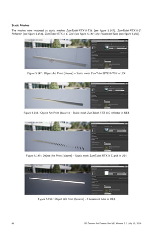 Static Meshes
The meshes were imported as static meshes ZumTobel-RTX-II-T16 (see figure 5.147), ZumTobel-RTX-II-C-
Reflector (see figure 5.148), ZumTobel-RTX-II-C-Grid (see figure 5.149) and FluorecentTube (see figure 5.150).
Figure 5.147.: Object Art Print (bizarre) – Static mesh ZumTobel RTX II-T16 in UE4
Figure 5.148.: Object Art Print (bizarre) – Static mesh ZumTobel RTX II-C reflector in UE4
Figure 5.149.: Object Art Print (bizarre) – Static mesh ZumTobel RTX II-C grid in UE4
Figure 5.150.: Object Art Print (bizarre) – Fluorescent tube in UE4
86 3D Content for Dream-Like VR, Version 2.2, July 10, 2019
 