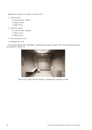Measured Lux values (1 Lux equals 1 Lumen per m
2):
1. Lamp near door:
ˆ In front of lamp: 1500 Lux
ˆ Ceiling: 10 Lux
ˆ Table: 40 Lux
2. Lamp near window:
ˆ In front of lamp: 1500 Lux
ˆ Ceiling: 10 Lux
ˆ Table: 50 Lux
3. Art print location: 8 Lux
4. Bookshelf top: 3 Lux
The resulting ’lighting only’ (View Mode  Lighting Only) is shown in figure 5.154. The lit rendering results are
also presented in section 7.6.
Figure 5.154.: Object Art Print (bizarre) – Lighting only visualisation in UE4
88 3D Content for Dream-Like VR, Version 2.2, July 10, 2019
 