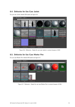 6.4. Deliveries for Use Case Jacket
For use case Jacket related UE4-assets see figure 6.6.
Figure 6.6.: Deliveries – Assets for use case Jacket in content browser of UE4
6.5. Deliveries for Use Case Marker Pen
For use case Marker Pen related UE4-assets see figure 6.7.
Figure 6.7.: Deliveries – Assets for use case Marker Pen in content browser of UE4
3D Content for Dream-Like VR, Version 2.2, July 10, 2019 91
 