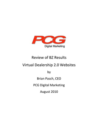  

 

 

 

 

 

 

 

 


                        

         Review of BZ Results  
    Virtual Dealership 2.0 Websites 
                      by 
               Brian Pasch, CEO 
          PCG Digital Marketing 
                 August 2010 
 

 

            
 