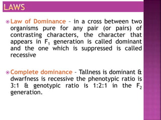  Law of Dominance – in a cross between two
organisms pure for any pair (or pairs) of
contrasting characters, the character that
appears in F1 generation is called dominant
and the one which is suppressed is called
recessive
 Complete dominance – Tallness is dominant &
dwarfness is recessive the phenotypic ratio is
3:1 & genotypic ratio is 1:2:1 in the F2
generation.
 
