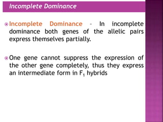  Incomplete Dominance – In incomplete
dominance both genes of the allelic pairs
express themselves partially.
 One gene cannot suppress the expression of
the other gene completely, thus they express
an intermediate form in F1 hybrids
 Incomplete Dominance
 